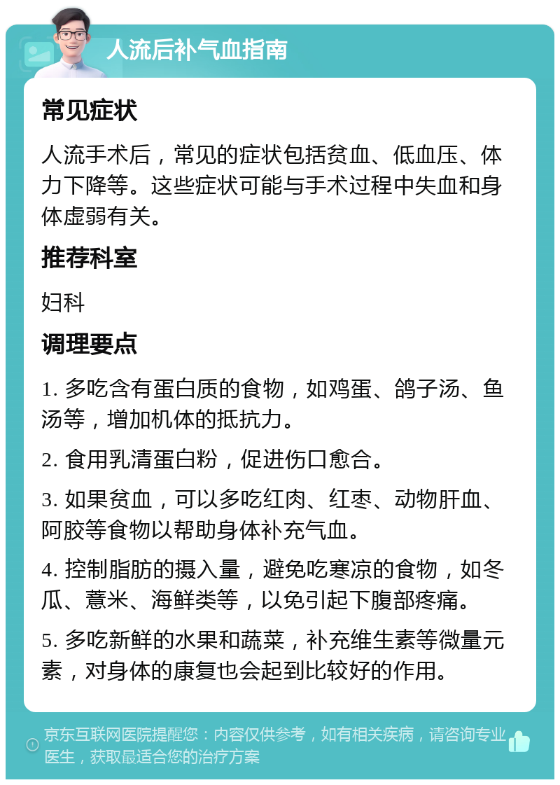 人流后补气血指南 常见症状 人流手术后，常见的症状包括贫血、低血压、体力下降等。这些症状可能与手术过程中失血和身体虚弱有关。 推荐科室 妇科 调理要点 1. 多吃含有蛋白质的食物，如鸡蛋、鸽子汤、鱼汤等，增加机体的抵抗力。 2. 食用乳清蛋白粉，促进伤口愈合。 3. 如果贫血，可以多吃红肉、红枣、动物肝血、阿胶等食物以帮助身体补充气血。 4. 控制脂肪的摄入量，避免吃寒凉的食物，如冬瓜、薏米、海鲜类等，以免引起下腹部疼痛。 5. 多吃新鲜的水果和蔬菜，补充维生素等微量元素，对身体的康复也会起到比较好的作用。