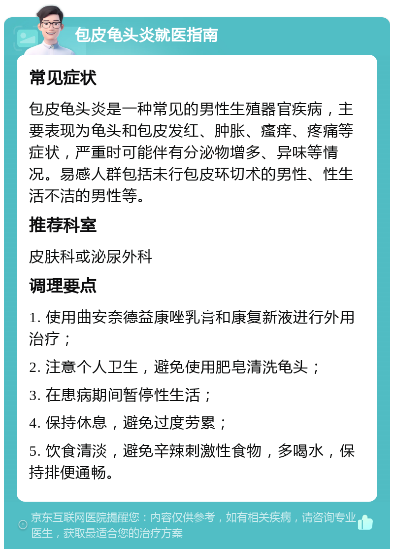 包皮龟头炎就医指南 常见症状 包皮龟头炎是一种常见的男性生殖器官疾病，主要表现为龟头和包皮发红、肿胀、瘙痒、疼痛等症状，严重时可能伴有分泌物增多、异味等情况。易感人群包括未行包皮环切术的男性、性生活不洁的男性等。 推荐科室 皮肤科或泌尿外科 调理要点 1. 使用曲安奈德益康唑乳膏和康复新液进行外用治疗； 2. 注意个人卫生，避免使用肥皂清洗龟头； 3. 在患病期间暂停性生活； 4. 保持休息，避免过度劳累； 5. 饮食清淡，避免辛辣刺激性食物，多喝水，保持排便通畅。