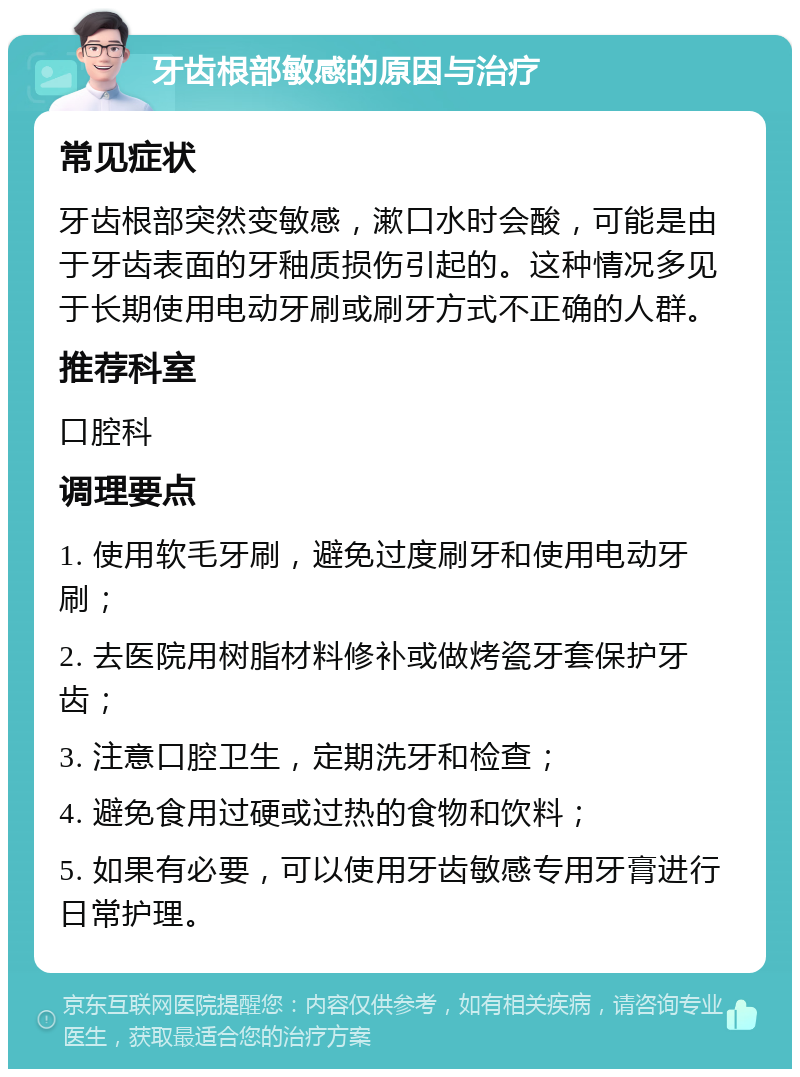 牙齿根部敏感的原因与治疗 常见症状 牙齿根部突然变敏感，漱口水时会酸，可能是由于牙齿表面的牙釉质损伤引起的。这种情况多见于长期使用电动牙刷或刷牙方式不正确的人群。 推荐科室 口腔科 调理要点 1. 使用软毛牙刷，避免过度刷牙和使用电动牙刷； 2. 去医院用树脂材料修补或做烤瓷牙套保护牙齿； 3. 注意口腔卫生，定期洗牙和检查； 4. 避免食用过硬或过热的食物和饮料； 5. 如果有必要，可以使用牙齿敏感专用牙膏进行日常护理。