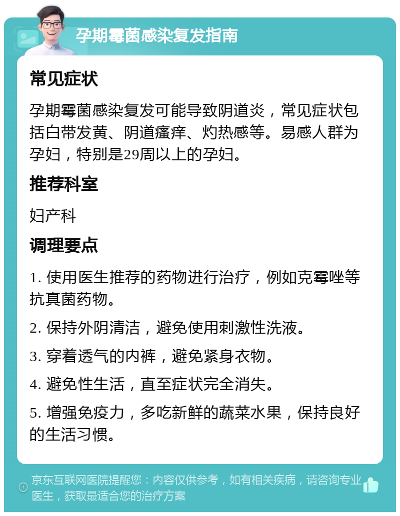 孕期霉菌感染复发指南 常见症状 孕期霉菌感染复发可能导致阴道炎，常见症状包括白带发黄、阴道瘙痒、灼热感等。易感人群为孕妇，特别是29周以上的孕妇。 推荐科室 妇产科 调理要点 1. 使用医生推荐的药物进行治疗，例如克霉唑等抗真菌药物。 2. 保持外阴清洁，避免使用刺激性洗液。 3. 穿着透气的内裤，避免紧身衣物。 4. 避免性生活，直至症状完全消失。 5. 增强免疫力，多吃新鲜的蔬菜水果，保持良好的生活习惯。