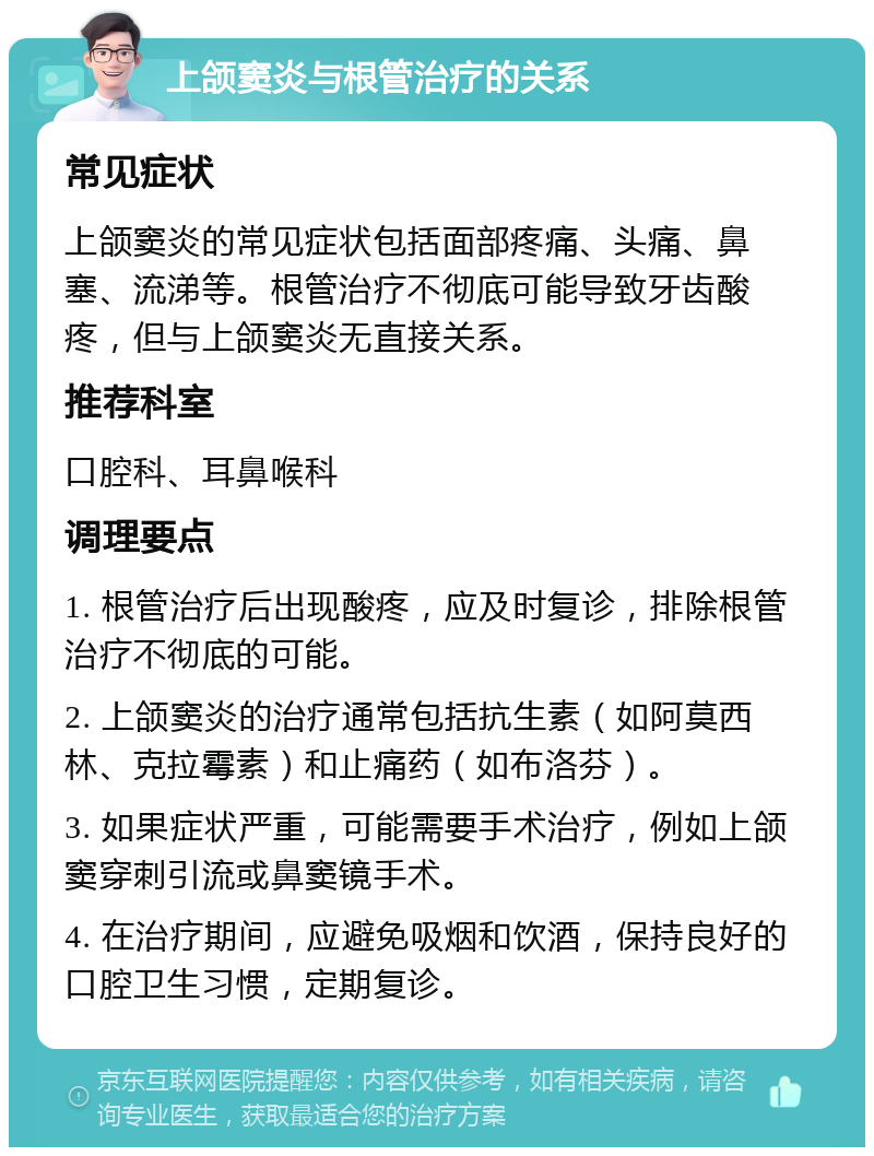 上颌窦炎与根管治疗的关系 常见症状 上颌窦炎的常见症状包括面部疼痛、头痛、鼻塞、流涕等。根管治疗不彻底可能导致牙齿酸疼，但与上颌窦炎无直接关系。 推荐科室 口腔科、耳鼻喉科 调理要点 1. 根管治疗后出现酸疼，应及时复诊，排除根管治疗不彻底的可能。 2. 上颌窦炎的治疗通常包括抗生素（如阿莫西林、克拉霉素）和止痛药（如布洛芬）。 3. 如果症状严重，可能需要手术治疗，例如上颌窦穿刺引流或鼻窦镜手术。 4. 在治疗期间，应避免吸烟和饮酒，保持良好的口腔卫生习惯，定期复诊。