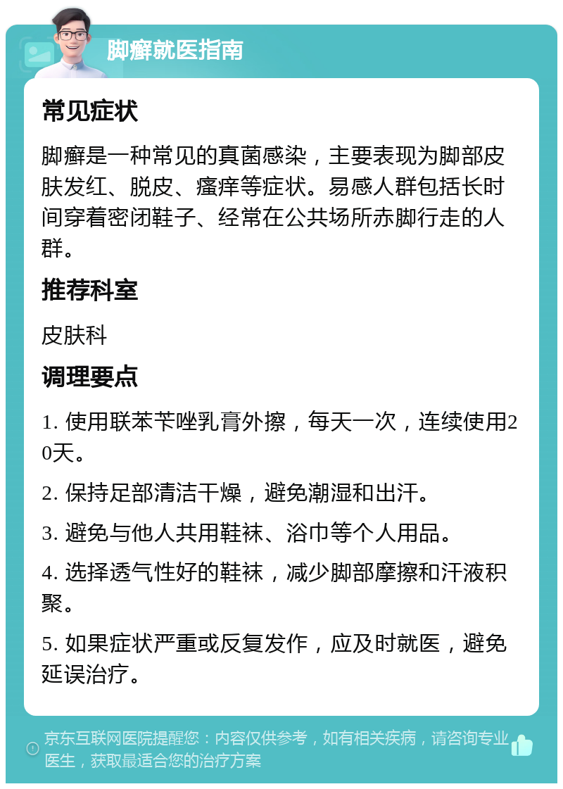 脚癣就医指南 常见症状 脚癣是一种常见的真菌感染，主要表现为脚部皮肤发红、脱皮、瘙痒等症状。易感人群包括长时间穿着密闭鞋子、经常在公共场所赤脚行走的人群。 推荐科室 皮肤科 调理要点 1. 使用联苯苄唑乳膏外擦，每天一次，连续使用20天。 2. 保持足部清洁干燥，避免潮湿和出汗。 3. 避免与他人共用鞋袜、浴巾等个人用品。 4. 选择透气性好的鞋袜，减少脚部摩擦和汗液积聚。 5. 如果症状严重或反复发作，应及时就医，避免延误治疗。