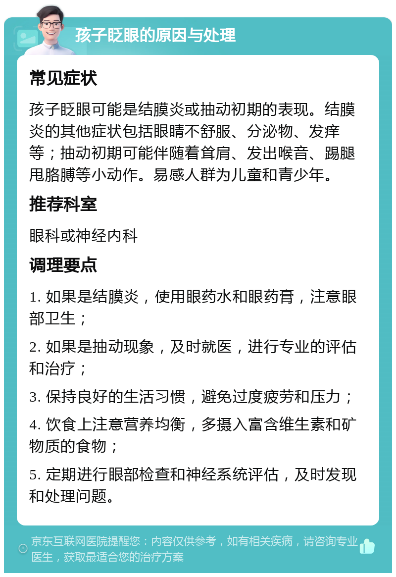 孩子眨眼的原因与处理 常见症状 孩子眨眼可能是结膜炎或抽动初期的表现。结膜炎的其他症状包括眼睛不舒服、分泌物、发痒等；抽动初期可能伴随着耸肩、发出喉音、踢腿甩胳膊等小动作。易感人群为儿童和青少年。 推荐科室 眼科或神经内科 调理要点 1. 如果是结膜炎，使用眼药水和眼药膏，注意眼部卫生； 2. 如果是抽动现象，及时就医，进行专业的评估和治疗； 3. 保持良好的生活习惯，避免过度疲劳和压力； 4. 饮食上注意营养均衡，多摄入富含维生素和矿物质的食物； 5. 定期进行眼部检查和神经系统评估，及时发现和处理问题。