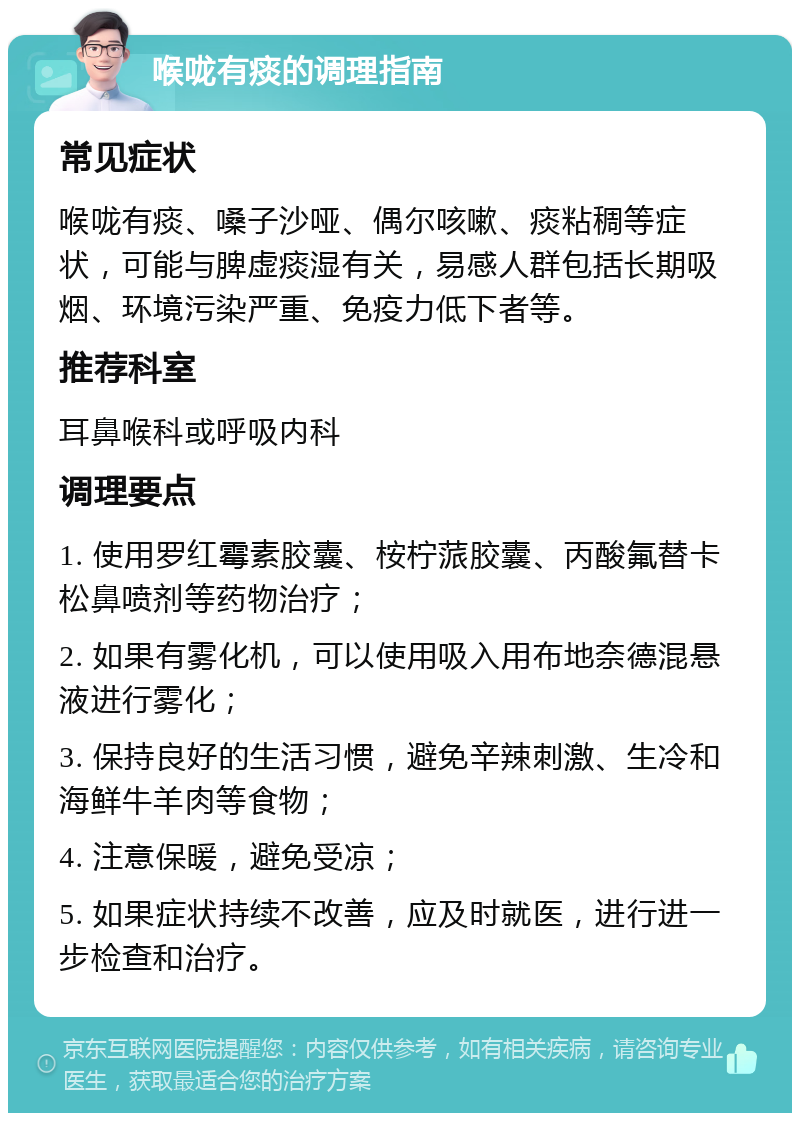 喉咙有痰的调理指南 常见症状 喉咙有痰、嗓子沙哑、偶尔咳嗽、痰粘稠等症状，可能与脾虚痰湿有关，易感人群包括长期吸烟、环境污染严重、免疫力低下者等。 推荐科室 耳鼻喉科或呼吸内科 调理要点 1. 使用罗红霉素胶囊、桉柠蒎胶囊、丙酸氟替卡松鼻喷剂等药物治疗； 2. 如果有雾化机，可以使用吸入用布地奈德混悬液进行雾化； 3. 保持良好的生活习惯，避免辛辣刺激、生冷和海鲜牛羊肉等食物； 4. 注意保暖，避免受凉； 5. 如果症状持续不改善，应及时就医，进行进一步检查和治疗。