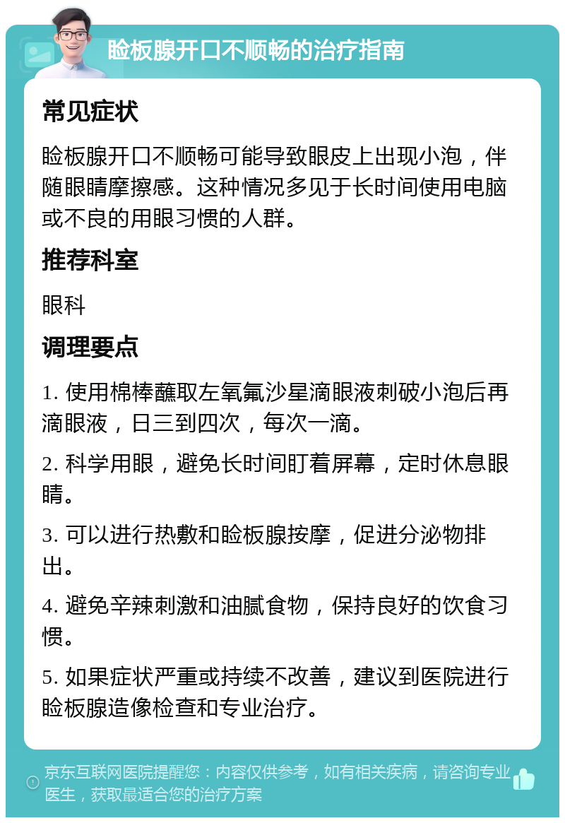 睑板腺开口不顺畅的治疗指南 常见症状 睑板腺开口不顺畅可能导致眼皮上出现小泡，伴随眼睛摩擦感。这种情况多见于长时间使用电脑或不良的用眼习惯的人群。 推荐科室 眼科 调理要点 1. 使用棉棒蘸取左氧氟沙星滴眼液刺破小泡后再滴眼液，日三到四次，每次一滴。 2. 科学用眼，避免长时间盯着屏幕，定时休息眼睛。 3. 可以进行热敷和睑板腺按摩，促进分泌物排出。 4. 避免辛辣刺激和油腻食物，保持良好的饮食习惯。 5. 如果症状严重或持续不改善，建议到医院进行睑板腺造像检查和专业治疗。