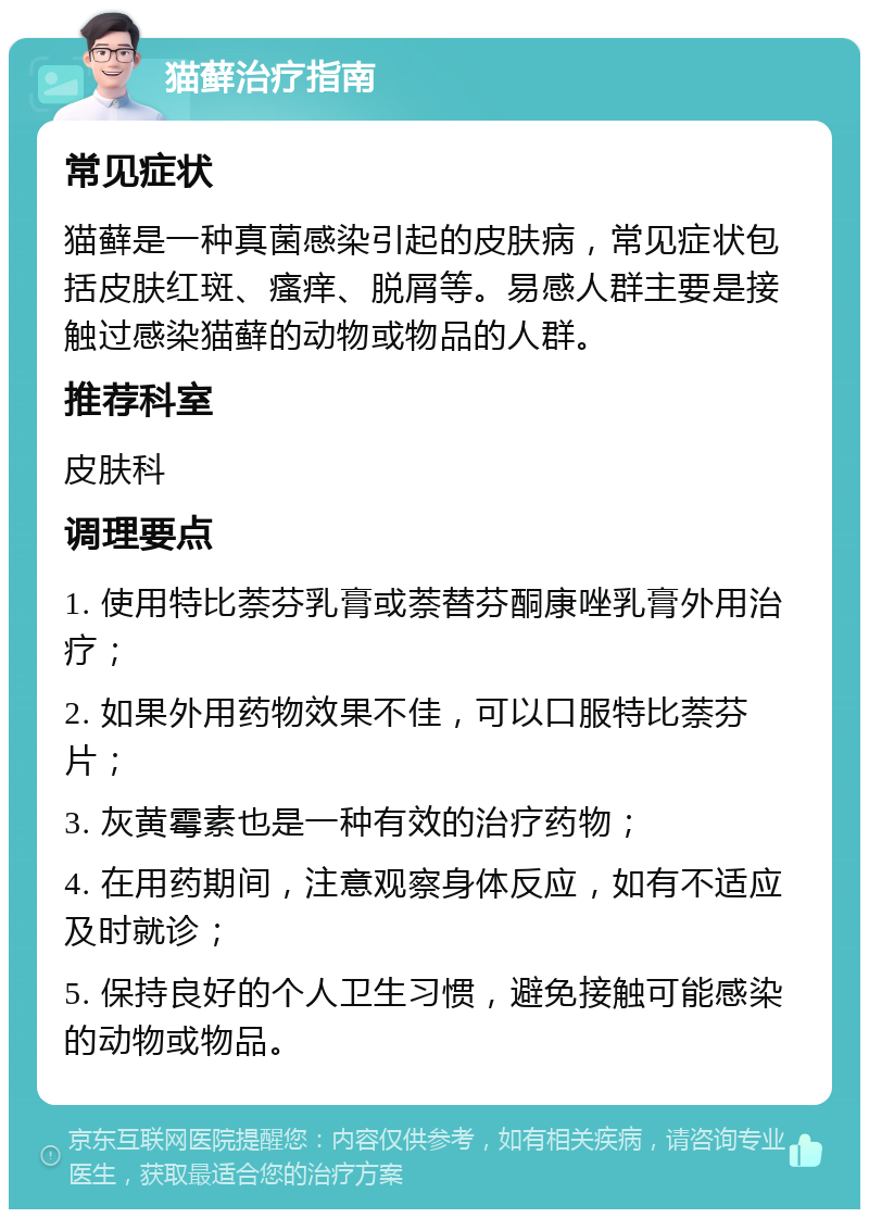 猫藓治疗指南 常见症状 猫藓是一种真菌感染引起的皮肤病，常见症状包括皮肤红斑、瘙痒、脱屑等。易感人群主要是接触过感染猫藓的动物或物品的人群。 推荐科室 皮肤科 调理要点 1. 使用特比萘芬乳膏或萘替芬酮康唑乳膏外用治疗； 2. 如果外用药物效果不佳，可以口服特比萘芬片； 3. 灰黄霉素也是一种有效的治疗药物； 4. 在用药期间，注意观察身体反应，如有不适应及时就诊； 5. 保持良好的个人卫生习惯，避免接触可能感染的动物或物品。