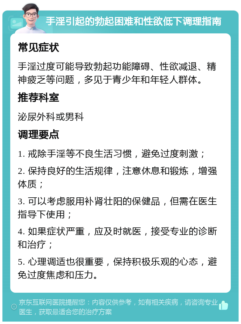 手淫引起的勃起困难和性欲低下调理指南 常见症状 手淫过度可能导致勃起功能障碍、性欲减退、精神疲乏等问题，多见于青少年和年轻人群体。 推荐科室 泌尿外科或男科 调理要点 1. 戒除手淫等不良生活习惯，避免过度刺激； 2. 保持良好的生活规律，注意休息和锻炼，增强体质； 3. 可以考虑服用补肾壮阳的保健品，但需在医生指导下使用； 4. 如果症状严重，应及时就医，接受专业的诊断和治疗； 5. 心理调适也很重要，保持积极乐观的心态，避免过度焦虑和压力。