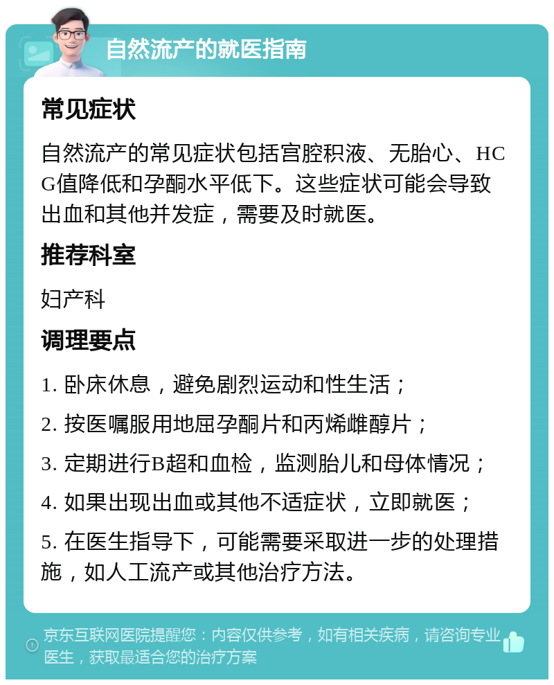 自然流产的就医指南 常见症状 自然流产的常见症状包括宫腔积液、无胎心、HCG值降低和孕酮水平低下。这些症状可能会导致出血和其他并发症，需要及时就医。 推荐科室 妇产科 调理要点 1. 卧床休息，避免剧烈运动和性生活； 2. 按医嘱服用地屈孕酮片和丙烯雌醇片； 3. 定期进行B超和血检，监测胎儿和母体情况； 4. 如果出现出血或其他不适症状，立即就医； 5. 在医生指导下，可能需要采取进一步的处理措施，如人工流产或其他治疗方法。