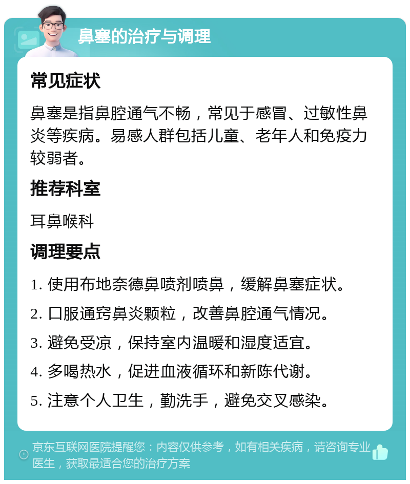 鼻塞的治疗与调理 常见症状 鼻塞是指鼻腔通气不畅，常见于感冒、过敏性鼻炎等疾病。易感人群包括儿童、老年人和免疫力较弱者。 推荐科室 耳鼻喉科 调理要点 1. 使用布地奈德鼻喷剂喷鼻，缓解鼻塞症状。 2. 口服通窍鼻炎颗粒，改善鼻腔通气情况。 3. 避免受凉，保持室内温暖和湿度适宜。 4. 多喝热水，促进血液循环和新陈代谢。 5. 注意个人卫生，勤洗手，避免交叉感染。