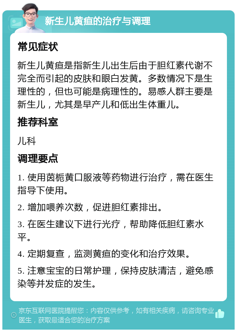 新生儿黄疸的治疗与调理 常见症状 新生儿黄疸是指新生儿出生后由于胆红素代谢不完全而引起的皮肤和眼白发黄。多数情况下是生理性的，但也可能是病理性的。易感人群主要是新生儿，尤其是早产儿和低出生体重儿。 推荐科室 儿科 调理要点 1. 使用茵栀黄口服液等药物进行治疗，需在医生指导下使用。 2. 增加喂养次数，促进胆红素排出。 3. 在医生建议下进行光疗，帮助降低胆红素水平。 4. 定期复查，监测黄疸的变化和治疗效果。 5. 注意宝宝的日常护理，保持皮肤清洁，避免感染等并发症的发生。