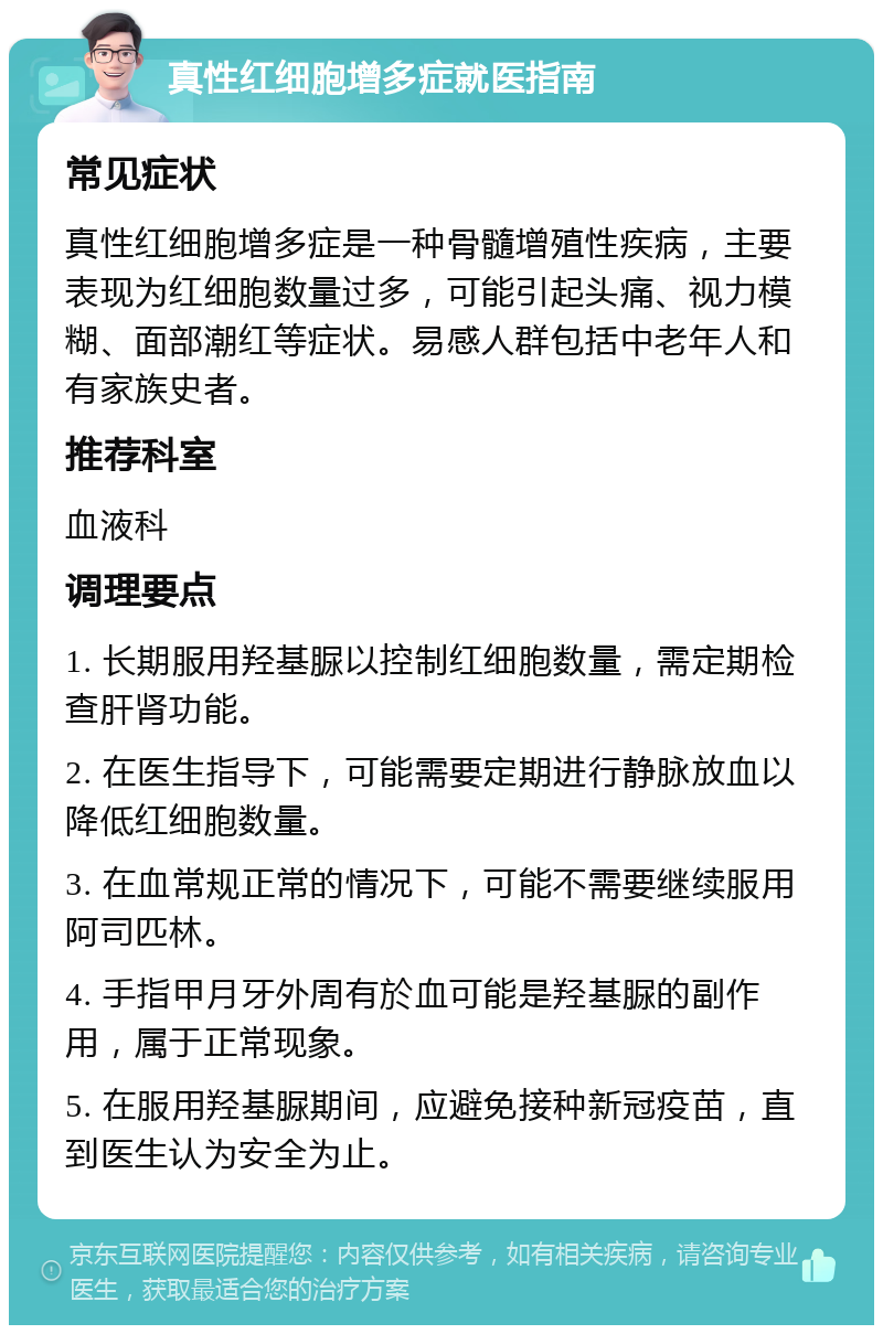 真性红细胞增多症就医指南 常见症状 真性红细胞增多症是一种骨髓增殖性疾病，主要表现为红细胞数量过多，可能引起头痛、视力模糊、面部潮红等症状。易感人群包括中老年人和有家族史者。 推荐科室 血液科 调理要点 1. 长期服用羟基脲以控制红细胞数量，需定期检查肝肾功能。 2. 在医生指导下，可能需要定期进行静脉放血以降低红细胞数量。 3. 在血常规正常的情况下，可能不需要继续服用阿司匹林。 4. 手指甲月牙外周有於血可能是羟基脲的副作用，属于正常现象。 5. 在服用羟基脲期间，应避免接种新冠疫苗，直到医生认为安全为止。