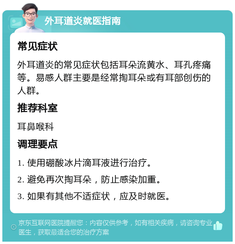 外耳道炎就医指南 常见症状 外耳道炎的常见症状包括耳朵流黄水、耳孔疼痛等。易感人群主要是经常掏耳朵或有耳部创伤的人群。 推荐科室 耳鼻喉科 调理要点 1. 使用硼酸冰片滴耳液进行治疗。 2. 避免再次掏耳朵，防止感染加重。 3. 如果有其他不适症状，应及时就医。