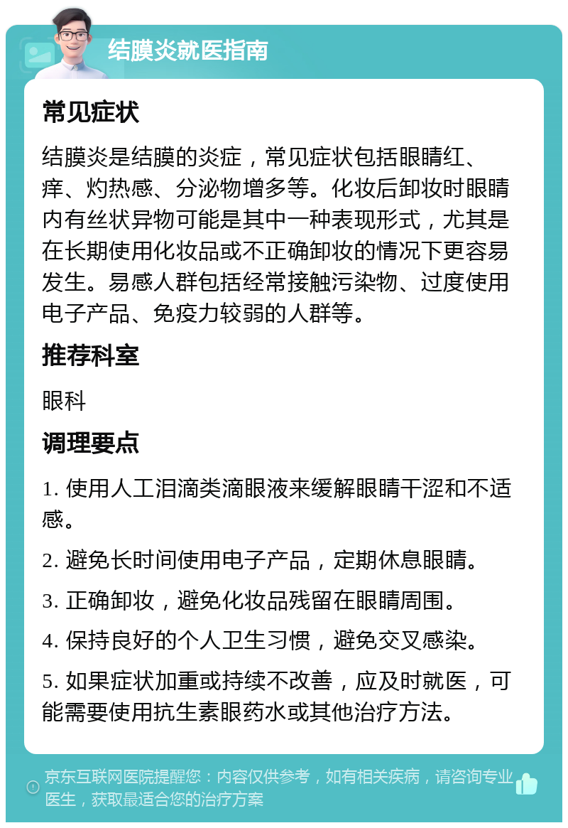 结膜炎就医指南 常见症状 结膜炎是结膜的炎症，常见症状包括眼睛红、痒、灼热感、分泌物增多等。化妆后卸妆时眼睛内有丝状异物可能是其中一种表现形式，尤其是在长期使用化妆品或不正确卸妆的情况下更容易发生。易感人群包括经常接触污染物、过度使用电子产品、免疫力较弱的人群等。 推荐科室 眼科 调理要点 1. 使用人工泪滴类滴眼液来缓解眼睛干涩和不适感。 2. 避免长时间使用电子产品，定期休息眼睛。 3. 正确卸妆，避免化妆品残留在眼睛周围。 4. 保持良好的个人卫生习惯，避免交叉感染。 5. 如果症状加重或持续不改善，应及时就医，可能需要使用抗生素眼药水或其他治疗方法。