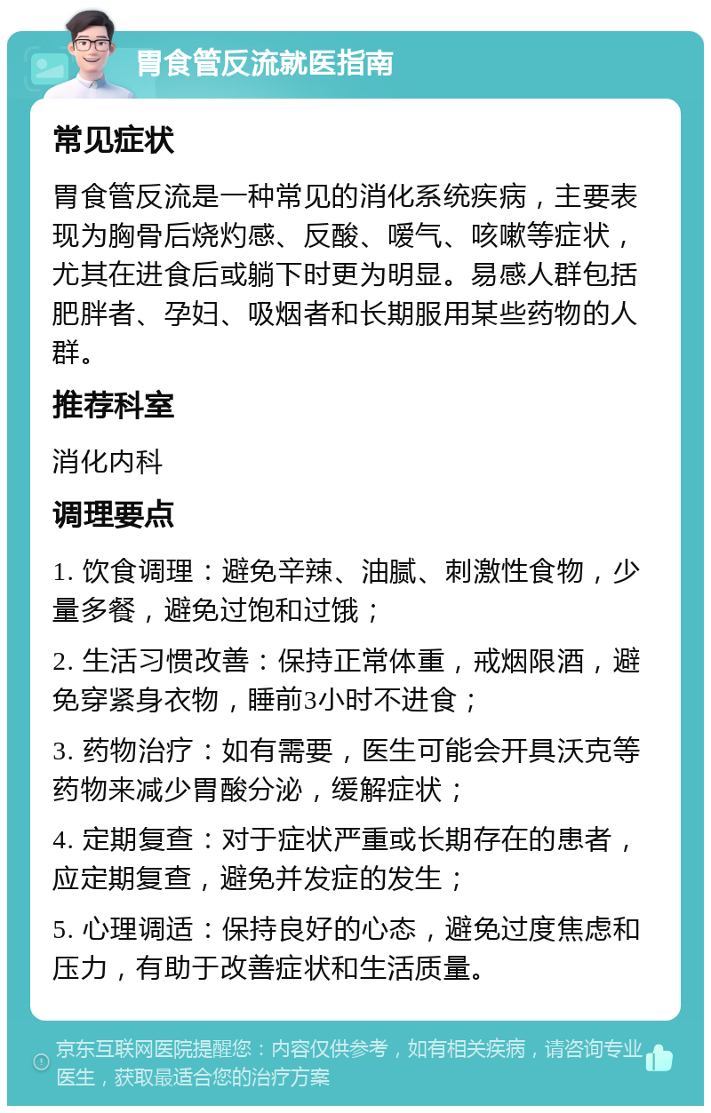 胃食管反流就医指南 常见症状 胃食管反流是一种常见的消化系统疾病，主要表现为胸骨后烧灼感、反酸、嗳气、咳嗽等症状，尤其在进食后或躺下时更为明显。易感人群包括肥胖者、孕妇、吸烟者和长期服用某些药物的人群。 推荐科室 消化内科 调理要点 1. 饮食调理：避免辛辣、油腻、刺激性食物，少量多餐，避免过饱和过饿； 2. 生活习惯改善：保持正常体重，戒烟限酒，避免穿紧身衣物，睡前3小时不进食； 3. 药物治疗：如有需要，医生可能会开具沃克等药物来减少胃酸分泌，缓解症状； 4. 定期复查：对于症状严重或长期存在的患者，应定期复查，避免并发症的发生； 5. 心理调适：保持良好的心态，避免过度焦虑和压力，有助于改善症状和生活质量。