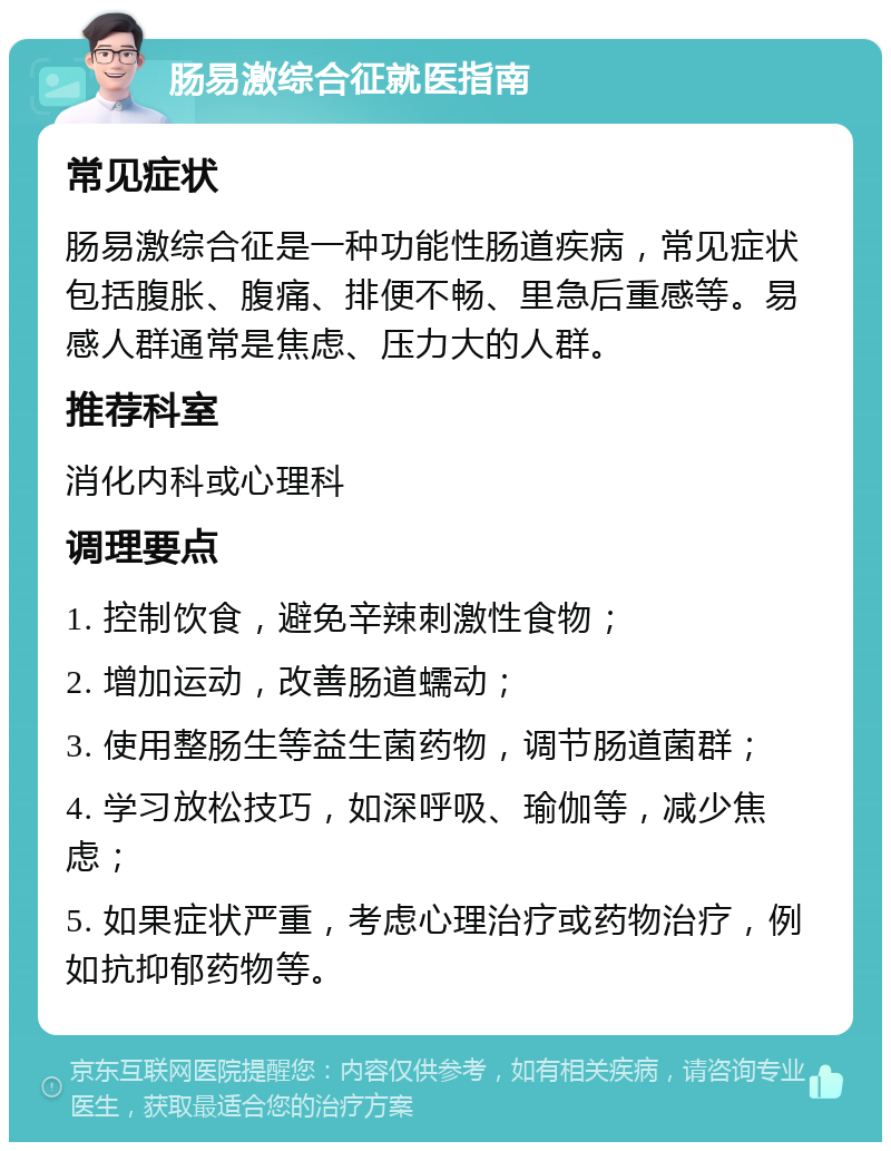 肠易激综合征就医指南 常见症状 肠易激综合征是一种功能性肠道疾病，常见症状包括腹胀、腹痛、排便不畅、里急后重感等。易感人群通常是焦虑、压力大的人群。 推荐科室 消化内科或心理科 调理要点 1. 控制饮食，避免辛辣刺激性食物； 2. 增加运动，改善肠道蠕动； 3. 使用整肠生等益生菌药物，调节肠道菌群； 4. 学习放松技巧，如深呼吸、瑜伽等，减少焦虑； 5. 如果症状严重，考虑心理治疗或药物治疗，例如抗抑郁药物等。