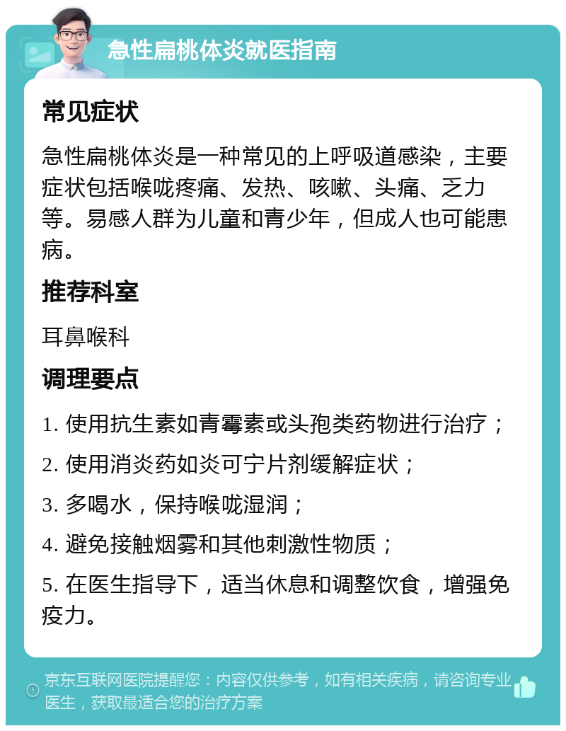 急性扁桃体炎就医指南 常见症状 急性扁桃体炎是一种常见的上呼吸道感染，主要症状包括喉咙疼痛、发热、咳嗽、头痛、乏力等。易感人群为儿童和青少年，但成人也可能患病。 推荐科室 耳鼻喉科 调理要点 1. 使用抗生素如青霉素或头孢类药物进行治疗； 2. 使用消炎药如炎可宁片剂缓解症状； 3. 多喝水，保持喉咙湿润； 4. 避免接触烟雾和其他刺激性物质； 5. 在医生指导下，适当休息和调整饮食，增强免疫力。