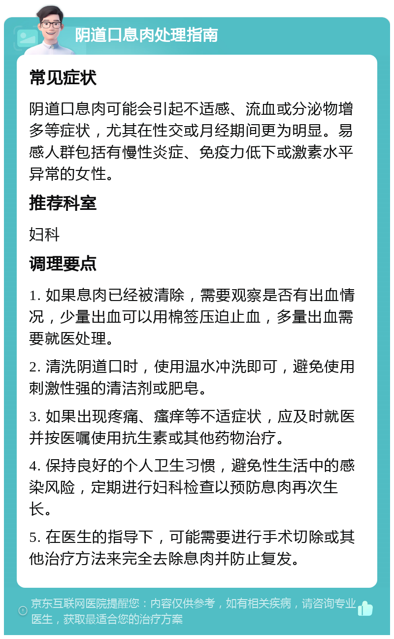 阴道口息肉处理指南 常见症状 阴道口息肉可能会引起不适感、流血或分泌物增多等症状，尤其在性交或月经期间更为明显。易感人群包括有慢性炎症、免疫力低下或激素水平异常的女性。 推荐科室 妇科 调理要点 1. 如果息肉已经被清除，需要观察是否有出血情况，少量出血可以用棉签压迫止血，多量出血需要就医处理。 2. 清洗阴道口时，使用温水冲洗即可，避免使用刺激性强的清洁剂或肥皂。 3. 如果出现疼痛、瘙痒等不适症状，应及时就医并按医嘱使用抗生素或其他药物治疗。 4. 保持良好的个人卫生习惯，避免性生活中的感染风险，定期进行妇科检查以预防息肉再次生长。 5. 在医生的指导下，可能需要进行手术切除或其他治疗方法来完全去除息肉并防止复发。