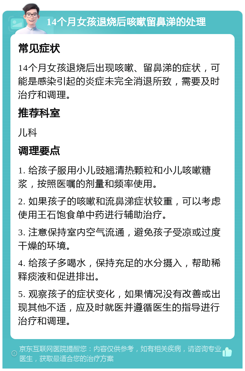 14个月女孩退烧后咳嗽留鼻涕的处理 常见症状 14个月女孩退烧后出现咳嗽、留鼻涕的症状，可能是感染引起的炎症未完全消退所致，需要及时治疗和调理。 推荐科室 儿科 调理要点 1. 给孩子服用小儿豉翘清热颗粒和小儿咳嗽糖浆，按照医嘱的剂量和频率使用。 2. 如果孩子的咳嗽和流鼻涕症状较重，可以考虑使用王石饱食单中药进行辅助治疗。 3. 注意保持室内空气流通，避免孩子受凉或过度干燥的环境。 4. 给孩子多喝水，保持充足的水分摄入，帮助稀释痰液和促进排出。 5. 观察孩子的症状变化，如果情况没有改善或出现其他不适，应及时就医并遵循医生的指导进行治疗和调理。