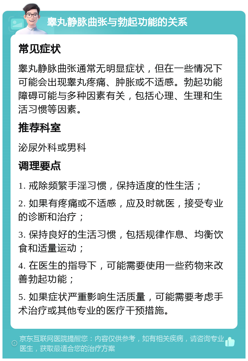 睾丸静脉曲张与勃起功能的关系 常见症状 睾丸静脉曲张通常无明显症状，但在一些情况下可能会出现睾丸疼痛、肿胀或不适感。勃起功能障碍可能与多种因素有关，包括心理、生理和生活习惯等因素。 推荐科室 泌尿外科或男科 调理要点 1. 戒除频繁手淫习惯，保持适度的性生活； 2. 如果有疼痛或不适感，应及时就医，接受专业的诊断和治疗； 3. 保持良好的生活习惯，包括规律作息、均衡饮食和适量运动； 4. 在医生的指导下，可能需要使用一些药物来改善勃起功能； 5. 如果症状严重影响生活质量，可能需要考虑手术治疗或其他专业的医疗干预措施。