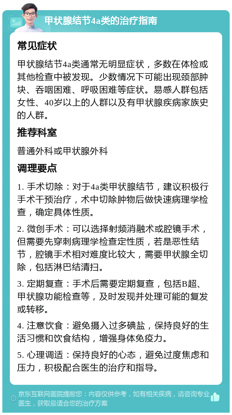 甲状腺结节4a类的治疗指南 常见症状 甲状腺结节4a类通常无明显症状，多数在体检或其他检查中被发现。少数情况下可能出现颈部肿块、吞咽困难、呼吸困难等症状。易感人群包括女性、40岁以上的人群以及有甲状腺疾病家族史的人群。 推荐科室 普通外科或甲状腺外科 调理要点 1. 手术切除：对于4a类甲状腺结节，建议积极行手术干预治疗，术中切除肿物后做快速病理学检查，确定具体性质。 2. 微创手术：可以选择射频消融术或腔镜手术，但需要先穿刺病理学检查定性质，若是恶性结节，腔镜手术相对难度比较大，需要甲状腺全切除，包括淋巴结清扫。 3. 定期复查：手术后需要定期复查，包括B超、甲状腺功能检查等，及时发现并处理可能的复发或转移。 4. 注意饮食：避免摄入过多碘盐，保持良好的生活习惯和饮食结构，增强身体免疫力。 5. 心理调适：保持良好的心态，避免过度焦虑和压力，积极配合医生的治疗和指导。