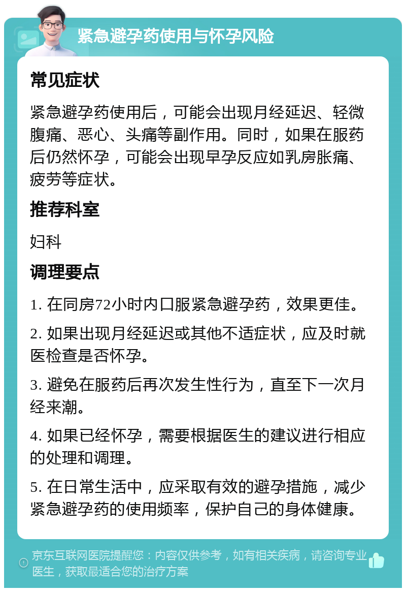 紧急避孕药使用与怀孕风险 常见症状 紧急避孕药使用后，可能会出现月经延迟、轻微腹痛、恶心、头痛等副作用。同时，如果在服药后仍然怀孕，可能会出现早孕反应如乳房胀痛、疲劳等症状。 推荐科室 妇科 调理要点 1. 在同房72小时内口服紧急避孕药，效果更佳。 2. 如果出现月经延迟或其他不适症状，应及时就医检查是否怀孕。 3. 避免在服药后再次发生性行为，直至下一次月经来潮。 4. 如果已经怀孕，需要根据医生的建议进行相应的处理和调理。 5. 在日常生活中，应采取有效的避孕措施，减少紧急避孕药的使用频率，保护自己的身体健康。