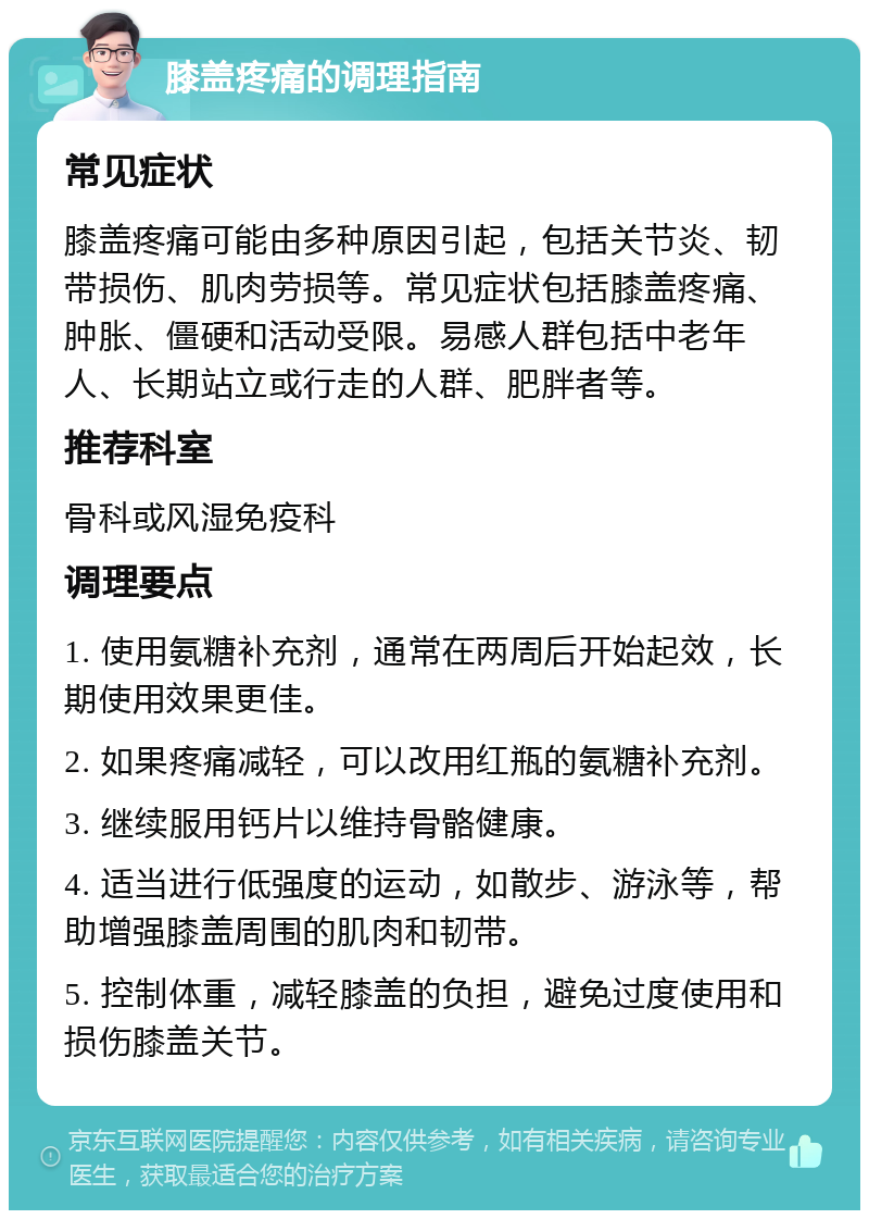 膝盖疼痛的调理指南 常见症状 膝盖疼痛可能由多种原因引起，包括关节炎、韧带损伤、肌肉劳损等。常见症状包括膝盖疼痛、肿胀、僵硬和活动受限。易感人群包括中老年人、长期站立或行走的人群、肥胖者等。 推荐科室 骨科或风湿免疫科 调理要点 1. 使用氨糖补充剂，通常在两周后开始起效，长期使用效果更佳。 2. 如果疼痛减轻，可以改用红瓶的氨糖补充剂。 3. 继续服用钙片以维持骨骼健康。 4. 适当进行低强度的运动，如散步、游泳等，帮助增强膝盖周围的肌肉和韧带。 5. 控制体重，减轻膝盖的负担，避免过度使用和损伤膝盖关节。