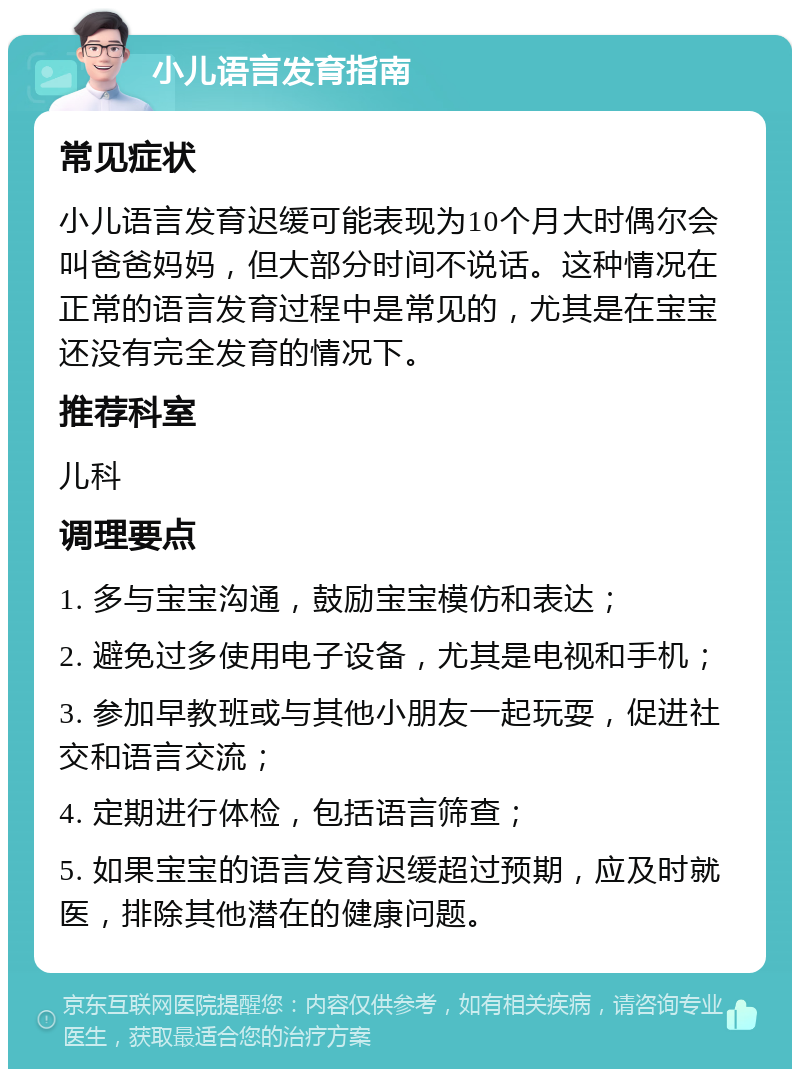 小儿语言发育指南 常见症状 小儿语言发育迟缓可能表现为10个月大时偶尔会叫爸爸妈妈，但大部分时间不说话。这种情况在正常的语言发育过程中是常见的，尤其是在宝宝还没有完全发育的情况下。 推荐科室 儿科 调理要点 1. 多与宝宝沟通，鼓励宝宝模仿和表达； 2. 避免过多使用电子设备，尤其是电视和手机； 3. 参加早教班或与其他小朋友一起玩耍，促进社交和语言交流； 4. 定期进行体检，包括语言筛查； 5. 如果宝宝的语言发育迟缓超过预期，应及时就医，排除其他潜在的健康问题。