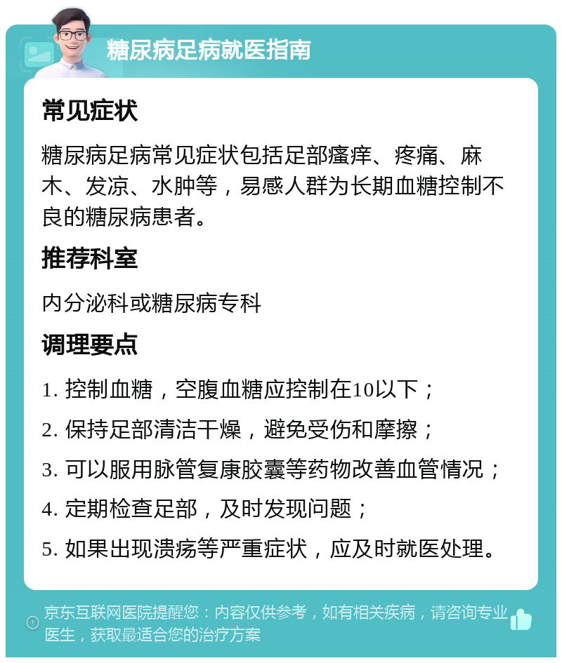 糖尿病足病就医指南 常见症状 糖尿病足病常见症状包括足部瘙痒、疼痛、麻木、发凉、水肿等，易感人群为长期血糖控制不良的糖尿病患者。 推荐科室 内分泌科或糖尿病专科 调理要点 1. 控制血糖，空腹血糖应控制在10以下； 2. 保持足部清洁干燥，避免受伤和摩擦； 3. 可以服用脉管复康胶囊等药物改善血管情况； 4. 定期检查足部，及时发现问题； 5. 如果出现溃疡等严重症状，应及时就医处理。