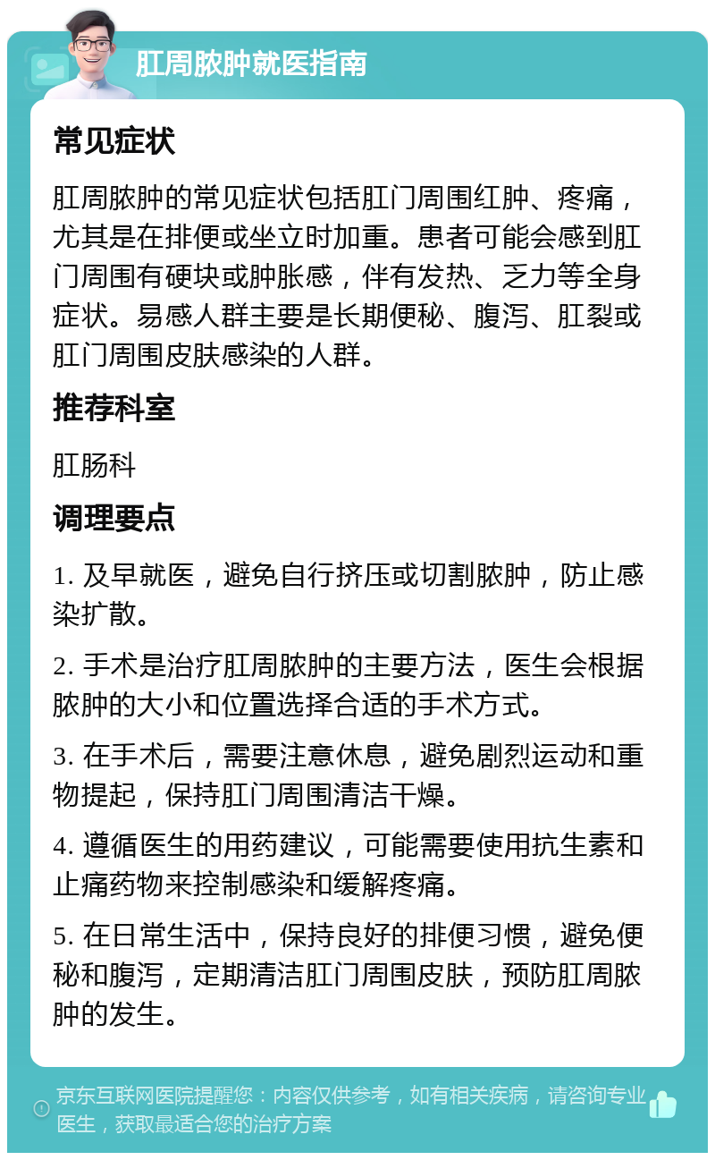 肛周脓肿就医指南 常见症状 肛周脓肿的常见症状包括肛门周围红肿、疼痛，尤其是在排便或坐立时加重。患者可能会感到肛门周围有硬块或肿胀感，伴有发热、乏力等全身症状。易感人群主要是长期便秘、腹泻、肛裂或肛门周围皮肤感染的人群。 推荐科室 肛肠科 调理要点 1. 及早就医，避免自行挤压或切割脓肿，防止感染扩散。 2. 手术是治疗肛周脓肿的主要方法，医生会根据脓肿的大小和位置选择合适的手术方式。 3. 在手术后，需要注意休息，避免剧烈运动和重物提起，保持肛门周围清洁干燥。 4. 遵循医生的用药建议，可能需要使用抗生素和止痛药物来控制感染和缓解疼痛。 5. 在日常生活中，保持良好的排便习惯，避免便秘和腹泻，定期清洁肛门周围皮肤，预防肛周脓肿的发生。