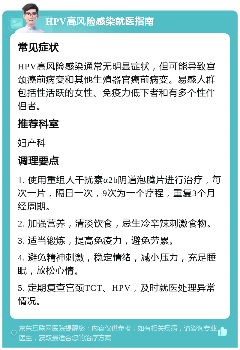 HPV高风险感染就医指南 常见症状 HPV高风险感染通常无明显症状，但可能导致宫颈癌前病变和其他生殖器官癌前病变。易感人群包括性活跃的女性、免疫力低下者和有多个性伴侣者。 推荐科室 妇产科 调理要点 1. 使用重组人干扰素α2b阴道泡腾片进行治疗，每次一片，隔日一次，9次为一个疗程，重复3个月经周期。 2. 加强营养，清淡饮食，忌生冷辛辣刺激食物。 3. 适当锻炼，提高免疫力，避免劳累。 4. 避免精神刺激，稳定情绪，减小压力，充足睡眠，放松心情。 5. 定期复查宫颈TCT、HPV，及时就医处理异常情况。