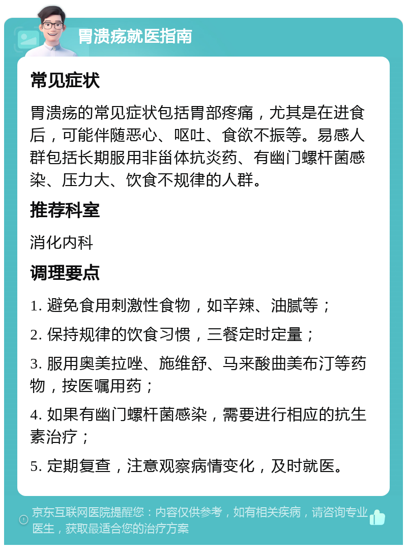 胃溃疡就医指南 常见症状 胃溃疡的常见症状包括胃部疼痛，尤其是在进食后，可能伴随恶心、呕吐、食欲不振等。易感人群包括长期服用非甾体抗炎药、有幽门螺杆菌感染、压力大、饮食不规律的人群。 推荐科室 消化内科 调理要点 1. 避免食用刺激性食物，如辛辣、油腻等； 2. 保持规律的饮食习惯，三餐定时定量； 3. 服用奥美拉唑、施维舒、马来酸曲美布汀等药物，按医嘱用药； 4. 如果有幽门螺杆菌感染，需要进行相应的抗生素治疗； 5. 定期复查，注意观察病情变化，及时就医。