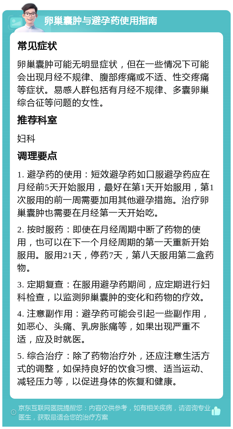 卵巢囊肿与避孕药使用指南 常见症状 卵巢囊肿可能无明显症状，但在一些情况下可能会出现月经不规律、腹部疼痛或不适、性交疼痛等症状。易感人群包括有月经不规律、多囊卵巢综合征等问题的女性。 推荐科室 妇科 调理要点 1. 避孕药的使用：短效避孕药如口服避孕药应在月经前5天开始服用，最好在第1天开始服用，第1次服用的前一周需要加用其他避孕措施。治疗卵巢囊肿也需要在月经第一天开始吃。 2. 按时服药：即使在月经周期中断了药物的使用，也可以在下一个月经周期的第一天重新开始服用。服用21天，停药7天，第八天服用第二盒药物。 3. 定期复查：在服用避孕药期间，应定期进行妇科检查，以监测卵巢囊肿的变化和药物的疗效。 4. 注意副作用：避孕药可能会引起一些副作用，如恶心、头痛、乳房胀痛等，如果出现严重不适，应及时就医。 5. 综合治疗：除了药物治疗外，还应注意生活方式的调整，如保持良好的饮食习惯、适当运动、减轻压力等，以促进身体的恢复和健康。