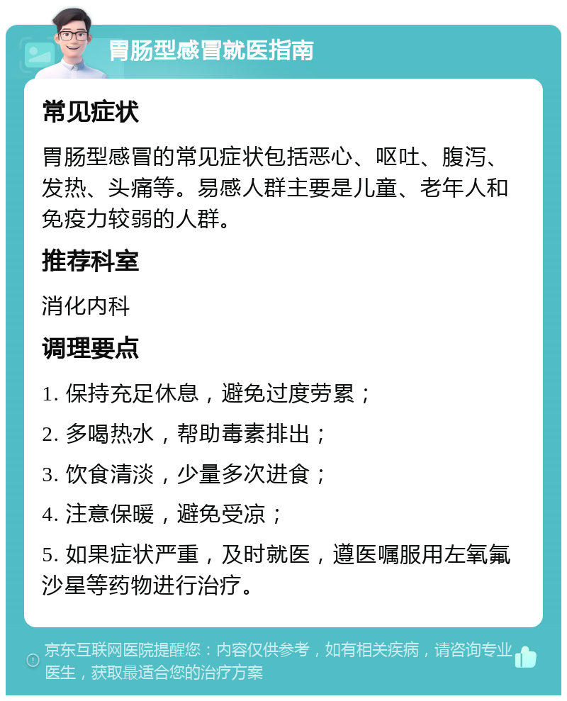 胃肠型感冒就医指南 常见症状 胃肠型感冒的常见症状包括恶心、呕吐、腹泻、发热、头痛等。易感人群主要是儿童、老年人和免疫力较弱的人群。 推荐科室 消化内科 调理要点 1. 保持充足休息，避免过度劳累； 2. 多喝热水，帮助毒素排出； 3. 饮食清淡，少量多次进食； 4. 注意保暖，避免受凉； 5. 如果症状严重，及时就医，遵医嘱服用左氧氟沙星等药物进行治疗。