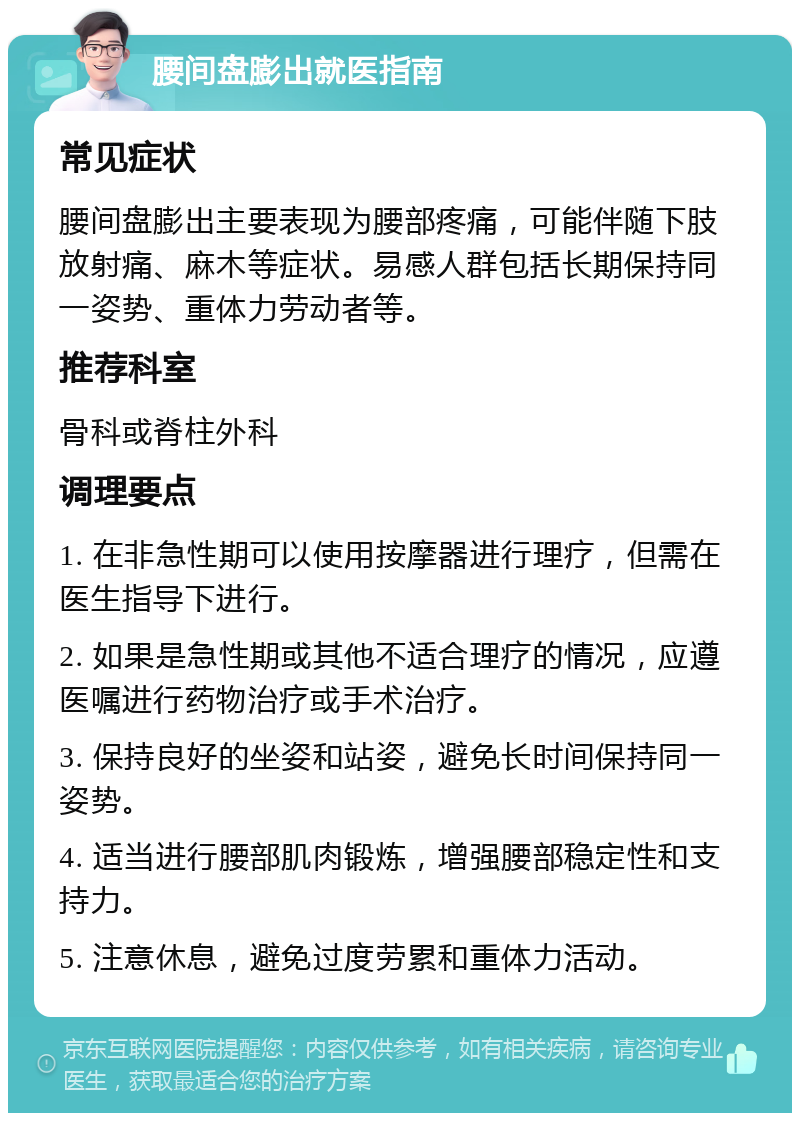 腰间盘膨出就医指南 常见症状 腰间盘膨出主要表现为腰部疼痛，可能伴随下肢放射痛、麻木等症状。易感人群包括长期保持同一姿势、重体力劳动者等。 推荐科室 骨科或脊柱外科 调理要点 1. 在非急性期可以使用按摩器进行理疗，但需在医生指导下进行。 2. 如果是急性期或其他不适合理疗的情况，应遵医嘱进行药物治疗或手术治疗。 3. 保持良好的坐姿和站姿，避免长时间保持同一姿势。 4. 适当进行腰部肌肉锻炼，增强腰部稳定性和支持力。 5. 注意休息，避免过度劳累和重体力活动。