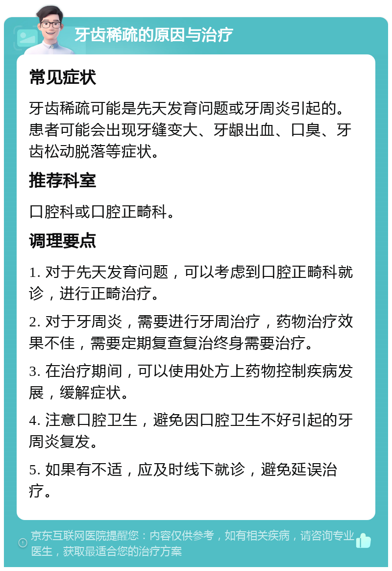 牙齿稀疏的原因与治疗 常见症状 牙齿稀疏可能是先天发育问题或牙周炎引起的。患者可能会出现牙缝变大、牙龈出血、口臭、牙齿松动脱落等症状。 推荐科室 口腔科或口腔正畸科。 调理要点 1. 对于先天发育问题，可以考虑到口腔正畸科就诊，进行正畸治疗。 2. 对于牙周炎，需要进行牙周治疗，药物治疗效果不佳，需要定期复查复治终身需要治疗。 3. 在治疗期间，可以使用处方上药物控制疾病发展，缓解症状。 4. 注意口腔卫生，避免因口腔卫生不好引起的牙周炎复发。 5. 如果有不适，应及时线下就诊，避免延误治疗。