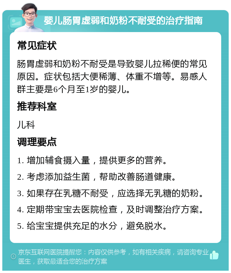 婴儿肠胃虚弱和奶粉不耐受的治疗指南 常见症状 肠胃虚弱和奶粉不耐受是导致婴儿拉稀便的常见原因。症状包括大便稀薄、体重不增等。易感人群主要是6个月至1岁的婴儿。 推荐科室 儿科 调理要点 1. 增加辅食摄入量，提供更多的营养。 2. 考虑添加益生菌，帮助改善肠道健康。 3. 如果存在乳糖不耐受，应选择无乳糖的奶粉。 4. 定期带宝宝去医院检查，及时调整治疗方案。 5. 给宝宝提供充足的水分，避免脱水。