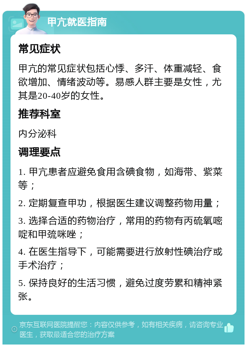 甲亢就医指南 常见症状 甲亢的常见症状包括心悸、多汗、体重减轻、食欲增加、情绪波动等。易感人群主要是女性，尤其是20-40岁的女性。 推荐科室 内分泌科 调理要点 1. 甲亢患者应避免食用含碘食物，如海带、紫菜等； 2. 定期复查甲功，根据医生建议调整药物用量； 3. 选择合适的药物治疗，常用的药物有丙硫氧嘧啶和甲巯咪唑； 4. 在医生指导下，可能需要进行放射性碘治疗或手术治疗； 5. 保持良好的生活习惯，避免过度劳累和精神紧张。