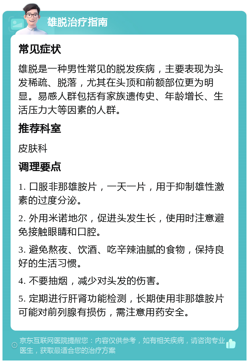 雄脱治疗指南 常见症状 雄脱是一种男性常见的脱发疾病，主要表现为头发稀疏、脱落，尤其在头顶和前额部位更为明显。易感人群包括有家族遗传史、年龄增长、生活压力大等因素的人群。 推荐科室 皮肤科 调理要点 1. 口服非那雄胺片，一天一片，用于抑制雄性激素的过度分泌。 2. 外用米诺地尔，促进头发生长，使用时注意避免接触眼睛和口腔。 3. 避免熬夜、饮酒、吃辛辣油腻的食物，保持良好的生活习惯。 4. 不要抽烟，减少对头发的伤害。 5. 定期进行肝肾功能检测，长期使用非那雄胺片可能对前列腺有损伤，需注意用药安全。