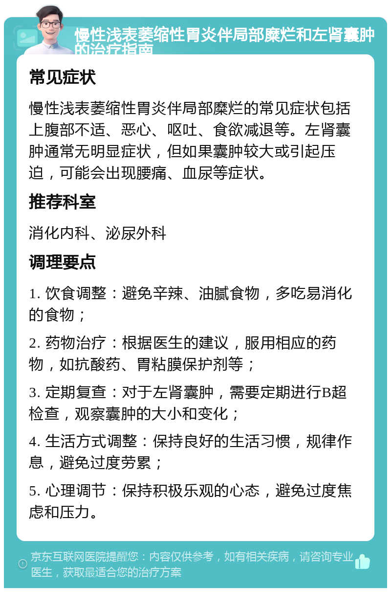 慢性浅表萎缩性胃炎伴局部糜烂和左肾囊肿的治疗指南 常见症状 慢性浅表萎缩性胃炎伴局部糜烂的常见症状包括上腹部不适、恶心、呕吐、食欲减退等。左肾囊肿通常无明显症状，但如果囊肿较大或引起压迫，可能会出现腰痛、血尿等症状。 推荐科室 消化内科、泌尿外科 调理要点 1. 饮食调整：避免辛辣、油腻食物，多吃易消化的食物； 2. 药物治疗：根据医生的建议，服用相应的药物，如抗酸药、胃粘膜保护剂等； 3. 定期复查：对于左肾囊肿，需要定期进行B超检查，观察囊肿的大小和变化； 4. 生活方式调整：保持良好的生活习惯，规律作息，避免过度劳累； 5. 心理调节：保持积极乐观的心态，避免过度焦虑和压力。