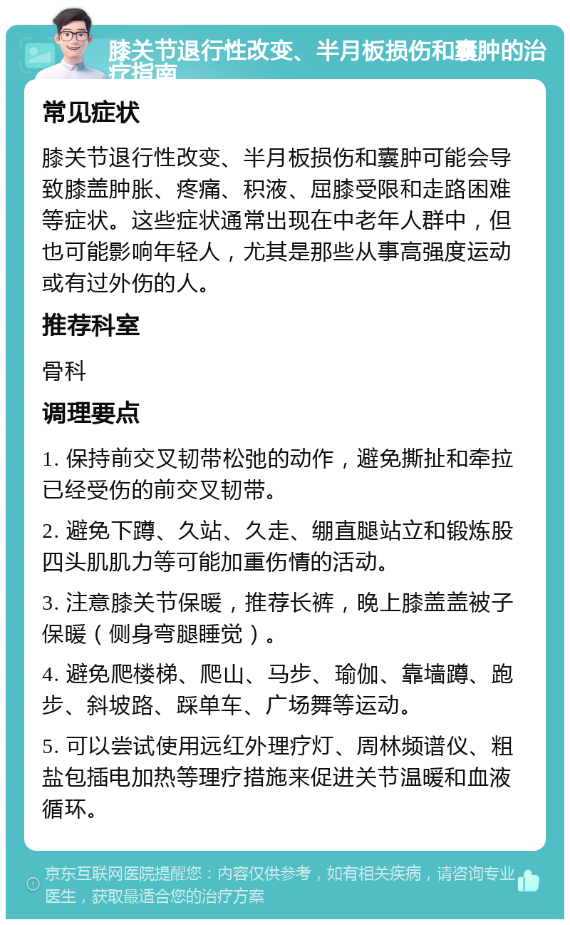 膝关节退行性改变、半月板损伤和囊肿的治疗指南 常见症状 膝关节退行性改变、半月板损伤和囊肿可能会导致膝盖肿胀、疼痛、积液、屈膝受限和走路困难等症状。这些症状通常出现在中老年人群中，但也可能影响年轻人，尤其是那些从事高强度运动或有过外伤的人。 推荐科室 骨科 调理要点 1. 保持前交叉韧带松弛的动作，避免撕扯和牵拉已经受伤的前交叉韧带。 2. 避免下蹲、久站、久走、绷直腿站立和锻炼股四头肌肌力等可能加重伤情的活动。 3. 注意膝关节保暖，推荐长裤，晚上膝盖盖被子保暖（侧身弯腿睡觉）。 4. 避免爬楼梯、爬山、马步、瑜伽、靠墙蹲、跑步、斜坡路、踩单车、广场舞等运动。 5. 可以尝试使用远红外理疗灯、周林频谱仪、粗盐包插电加热等理疗措施来促进关节温暖和血液循环。