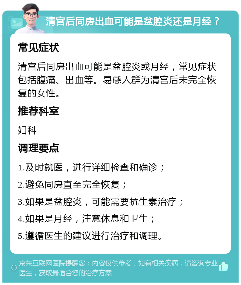 清宫后同房出血可能是盆腔炎还是月经？ 常见症状 清宫后同房出血可能是盆腔炎或月经，常见症状包括腹痛、出血等。易感人群为清宫后未完全恢复的女性。 推荐科室 妇科 调理要点 1.及时就医，进行详细检查和确诊； 2.避免同房直至完全恢复； 3.如果是盆腔炎，可能需要抗生素治疗； 4.如果是月经，注意休息和卫生； 5.遵循医生的建议进行治疗和调理。