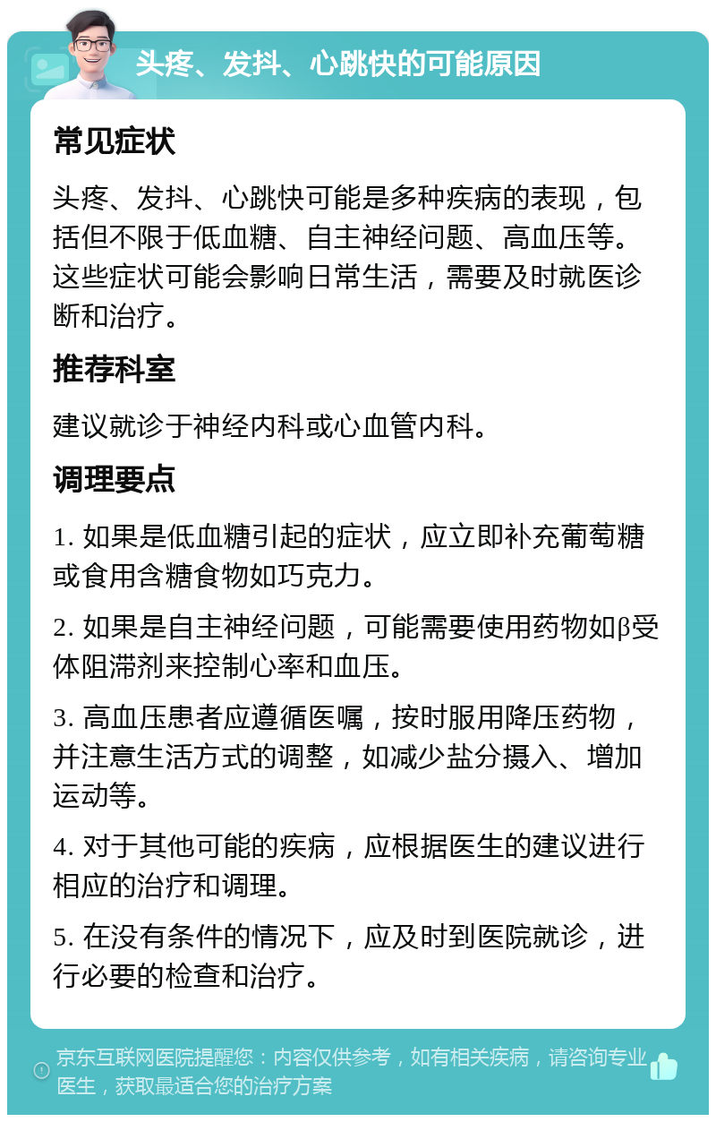 头疼、发抖、心跳快的可能原因 常见症状 头疼、发抖、心跳快可能是多种疾病的表现，包括但不限于低血糖、自主神经问题、高血压等。这些症状可能会影响日常生活，需要及时就医诊断和治疗。 推荐科室 建议就诊于神经内科或心血管内科。 调理要点 1. 如果是低血糖引起的症状，应立即补充葡萄糖或食用含糖食物如巧克力。 2. 如果是自主神经问题，可能需要使用药物如β受体阻滞剂来控制心率和血压。 3. 高血压患者应遵循医嘱，按时服用降压药物，并注意生活方式的调整，如减少盐分摄入、增加运动等。 4. 对于其他可能的疾病，应根据医生的建议进行相应的治疗和调理。 5. 在没有条件的情况下，应及时到医院就诊，进行必要的检查和治疗。