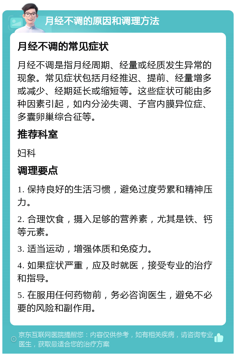 月经不调的原因和调理方法 月经不调的常见症状 月经不调是指月经周期、经量或经质发生异常的现象。常见症状包括月经推迟、提前、经量增多或减少、经期延长或缩短等。这些症状可能由多种因素引起，如内分泌失调、子宫内膜异位症、多囊卵巢综合征等。 推荐科室 妇科 调理要点 1. 保持良好的生活习惯，避免过度劳累和精神压力。 2. 合理饮食，摄入足够的营养素，尤其是铁、钙等元素。 3. 适当运动，增强体质和免疫力。 4. 如果症状严重，应及时就医，接受专业的治疗和指导。 5. 在服用任何药物前，务必咨询医生，避免不必要的风险和副作用。