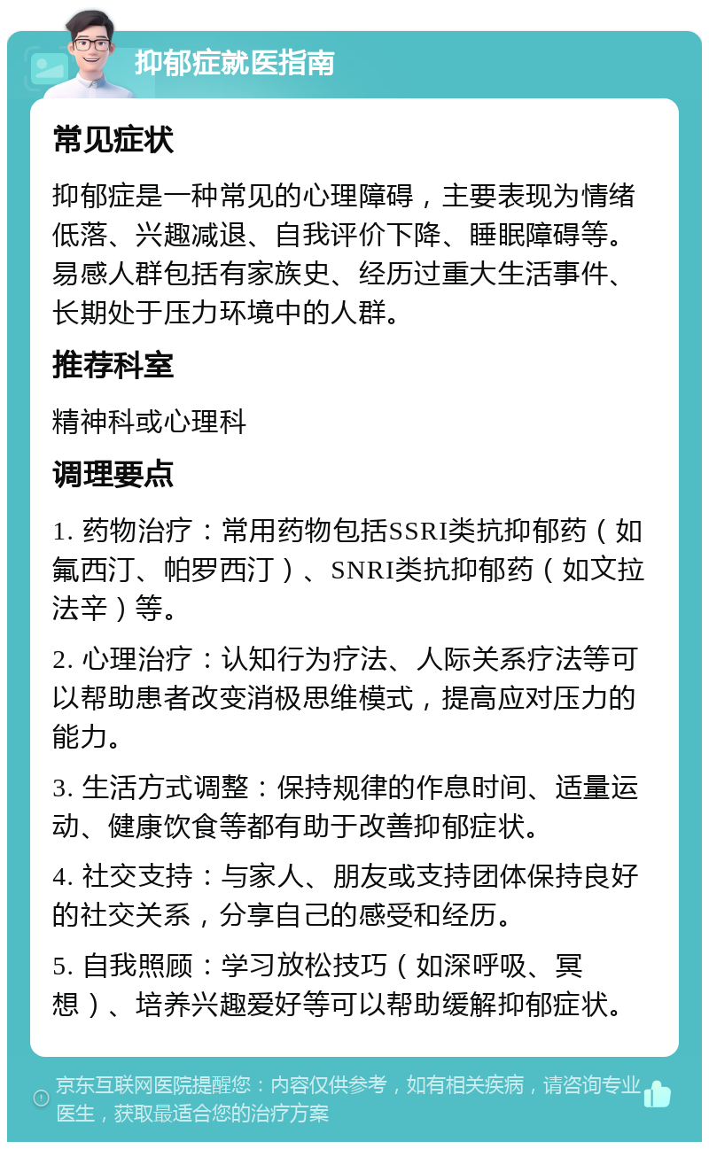 抑郁症就医指南 常见症状 抑郁症是一种常见的心理障碍，主要表现为情绪低落、兴趣减退、自我评价下降、睡眠障碍等。易感人群包括有家族史、经历过重大生活事件、长期处于压力环境中的人群。 推荐科室 精神科或心理科 调理要点 1. 药物治疗：常用药物包括SSRI类抗抑郁药（如氟西汀、帕罗西汀）、SNRI类抗抑郁药（如文拉法辛）等。 2. 心理治疗：认知行为疗法、人际关系疗法等可以帮助患者改变消极思维模式，提高应对压力的能力。 3. 生活方式调整：保持规律的作息时间、适量运动、健康饮食等都有助于改善抑郁症状。 4. 社交支持：与家人、朋友或支持团体保持良好的社交关系，分享自己的感受和经历。 5. 自我照顾：学习放松技巧（如深呼吸、冥想）、培养兴趣爱好等可以帮助缓解抑郁症状。