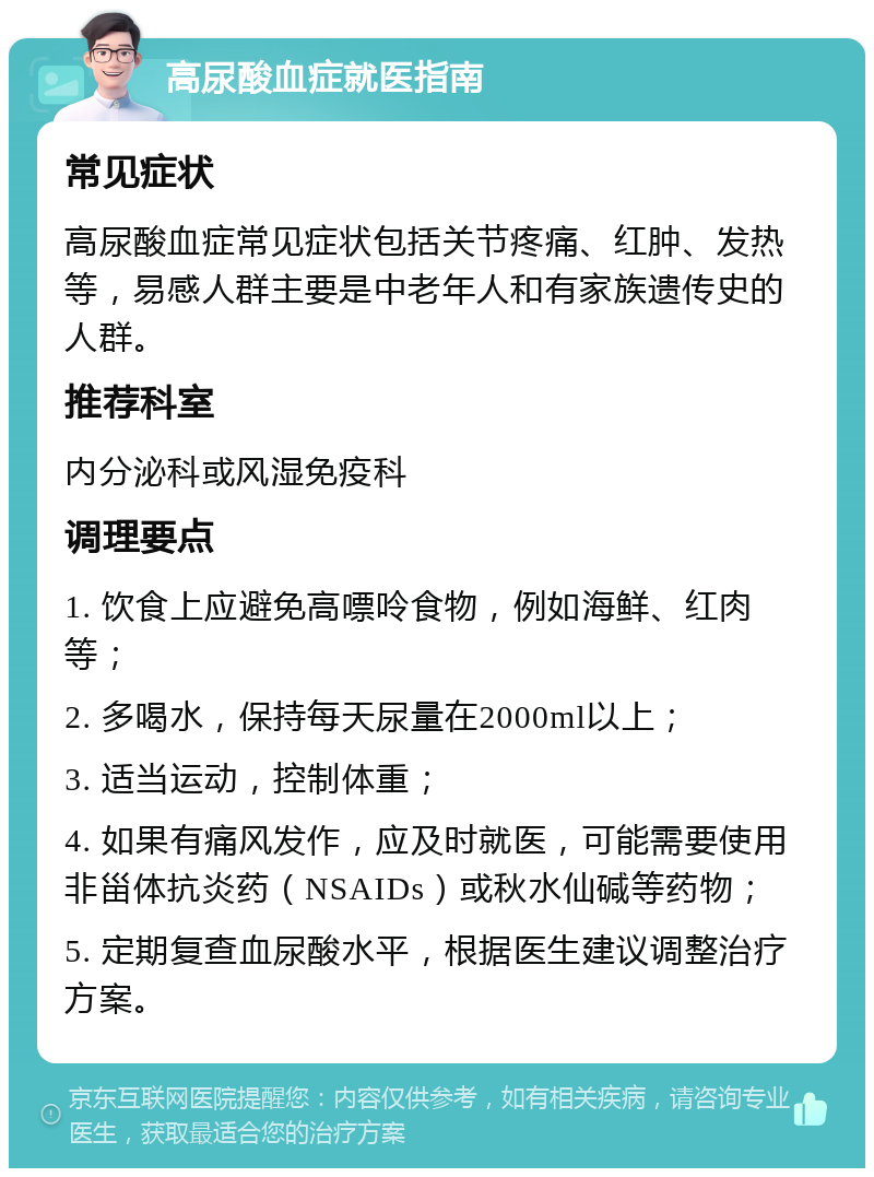 高尿酸血症就医指南 常见症状 高尿酸血症常见症状包括关节疼痛、红肿、发热等，易感人群主要是中老年人和有家族遗传史的人群。 推荐科室 内分泌科或风湿免疫科 调理要点 1. 饮食上应避免高嘌呤食物，例如海鲜、红肉等； 2. 多喝水，保持每天尿量在2000ml以上； 3. 适当运动，控制体重； 4. 如果有痛风发作，应及时就医，可能需要使用非甾体抗炎药（NSAIDs）或秋水仙碱等药物； 5. 定期复查血尿酸水平，根据医生建议调整治疗方案。