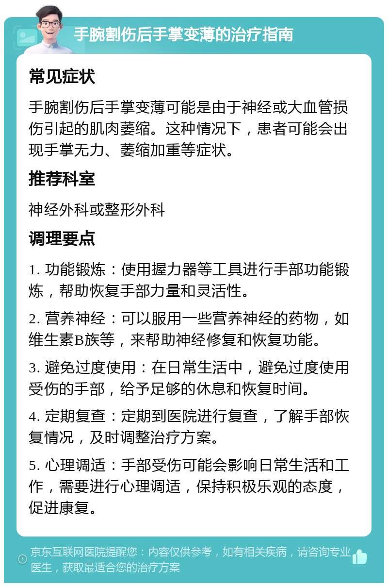 手腕割伤后手掌变薄的治疗指南 常见症状 手腕割伤后手掌变薄可能是由于神经或大血管损伤引起的肌肉萎缩。这种情况下，患者可能会出现手掌无力、萎缩加重等症状。 推荐科室 神经外科或整形外科 调理要点 1. 功能锻炼：使用握力器等工具进行手部功能锻炼，帮助恢复手部力量和灵活性。 2. 营养神经：可以服用一些营养神经的药物，如维生素B族等，来帮助神经修复和恢复功能。 3. 避免过度使用：在日常生活中，避免过度使用受伤的手部，给予足够的休息和恢复时间。 4. 定期复查：定期到医院进行复查，了解手部恢复情况，及时调整治疗方案。 5. 心理调适：手部受伤可能会影响日常生活和工作，需要进行心理调适，保持积极乐观的态度，促进康复。