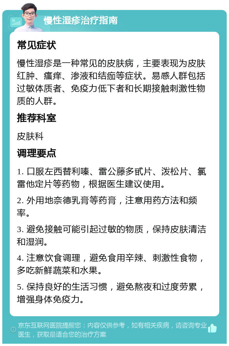 慢性湿疹治疗指南 常见症状 慢性湿疹是一种常见的皮肤病，主要表现为皮肤红肿、瘙痒、渗液和结痂等症状。易感人群包括过敏体质者、免疫力低下者和长期接触刺激性物质的人群。 推荐科室 皮肤科 调理要点 1. 口服左西替利嗪、雷公藤多甙片、泼松片、氯雷他定片等药物，根据医生建议使用。 2. 外用地奈德乳膏等药膏，注意用药方法和频率。 3. 避免接触可能引起过敏的物质，保持皮肤清洁和湿润。 4. 注意饮食调理，避免食用辛辣、刺激性食物，多吃新鲜蔬菜和水果。 5. 保持良好的生活习惯，避免熬夜和过度劳累，增强身体免疫力。