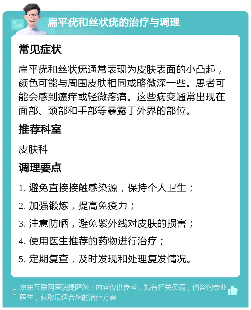 扁平疣和丝状疣的治疗与调理 常见症状 扁平疣和丝状疣通常表现为皮肤表面的小凸起，颜色可能与周围皮肤相同或略微深一些。患者可能会感到瘙痒或轻微疼痛。这些病变通常出现在面部、颈部和手部等暴露于外界的部位。 推荐科室 皮肤科 调理要点 1. 避免直接接触感染源，保持个人卫生； 2. 加强锻炼，提高免疫力； 3. 注意防晒，避免紫外线对皮肤的损害； 4. 使用医生推荐的药物进行治疗； 5. 定期复查，及时发现和处理复发情况。