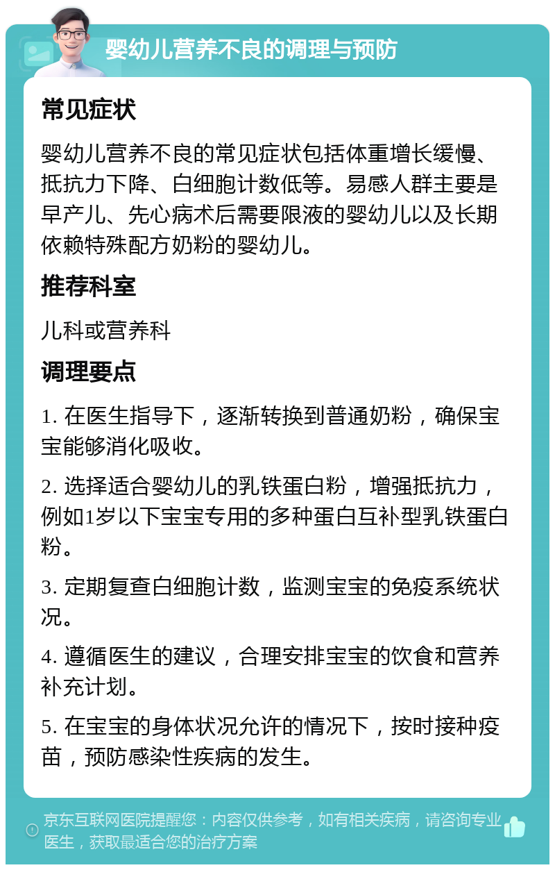 婴幼儿营养不良的调理与预防 常见症状 婴幼儿营养不良的常见症状包括体重增长缓慢、抵抗力下降、白细胞计数低等。易感人群主要是早产儿、先心病术后需要限液的婴幼儿以及长期依赖特殊配方奶粉的婴幼儿。 推荐科室 儿科或营养科 调理要点 1. 在医生指导下，逐渐转换到普通奶粉，确保宝宝能够消化吸收。 2. 选择适合婴幼儿的乳铁蛋白粉，增强抵抗力，例如1岁以下宝宝专用的多种蛋白互补型乳铁蛋白粉。 3. 定期复查白细胞计数，监测宝宝的免疫系统状况。 4. 遵循医生的建议，合理安排宝宝的饮食和营养补充计划。 5. 在宝宝的身体状况允许的情况下，按时接种疫苗，预防感染性疾病的发生。