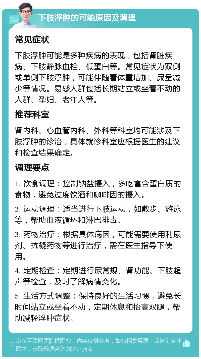 下肢浮肿的可能原因及调理 常见症状 下肢浮肿可能是多种疾病的表现，包括肾脏疾病、下肢静脉血栓、低蛋白等。常见症状为双侧或单侧下肢浮肿，可能伴随着体重增加、尿量减少等情况。易感人群包括长期站立或坐着不动的人群、孕妇、老年人等。 推荐科室 肾内科、心血管内科、外科等科室均可能涉及下肢浮肿的诊治，具体就诊科室应根据医生的建议和检查结果确定。 调理要点 1. 饮食调理：控制钠盐摄入，多吃富含蛋白质的食物，避免过度饮酒和咖啡因的摄入。 2. 运动调理：适当进行下肢运动，如散步、游泳等，帮助血液循环和淋巴排毒。 3. 药物治疗：根据具体病因，可能需要使用利尿剂、抗凝药物等进行治疗，需在医生指导下使用。 4. 定期检查：定期进行尿常规、肾功能、下肢超声等检查，及时了解病情变化。 5. 生活方式调整：保持良好的生活习惯，避免长时间站立或坐着不动，定期休息和抬高双腿，帮助减轻浮肿症状。